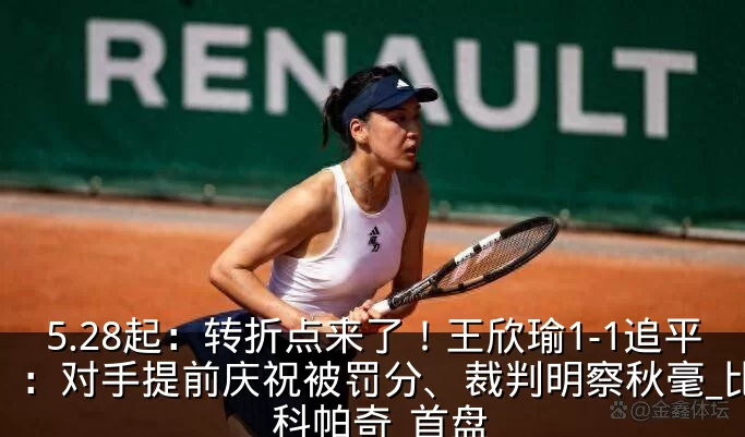 5.28起：转折点来了！王欣瑜1-1追平：对手提前庆祝被罚分、裁判明察秋毫_比赛_科帕奇_首盘