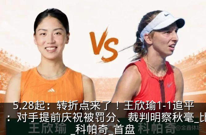5.28起：转折点来了！王欣瑜1-1追平：对手提前庆祝被罚分、裁判明察秋毫_比赛_科帕奇_首盘